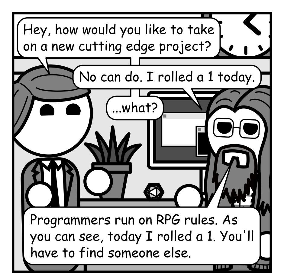A 6 panel black, white, and grey comic set in a cubicle and featuring a man in a suit (manager) and a man with glasses, long hair, and a beard (Programmer).
Panel 1.
Programmer is sitting at his desk which has a computer monitor on it as well as a potted plant and a 20 sided die. Manager enters.
Manager, cheerily: Hey, how would you like to take on a new cutting edge project?
Programmer: No can do. I rolled a 1 today.
Manager: ...what?
Programmer: Programmers run on RPG rules. As you can see, today I rolled a 1. You'll have to find someone else.
Panel 2.
We cut to a close up, top down view of the die on the desk, showing a 1. There are cut outs showing Manager and Programmer in the top right and bottom left panels respectively.
Manager, skeptical: This sounds like a ploy to avoid work.
Programmer: Noooo. This has nothing to do with the project requirements being an unhinged nightmare.
Panel 3.
Cut back out to Manager and Programmer.
Manager, cheerily: Well, it's a good thing I took the Inspiring Manager feat which gives you advantage on your check.
Panel 4.
Close up on Manager and Programmer's faces. Manager glares knowingly while Programmer looks surprised.
Manager: Roll it again.
Panel 5.
But back to the top down view of the desk. This time the die has rolled a 20.
Manager: Ha ha! A natural 20! I knew you had it in you!
Programmer, distressed: Oh no.
Panel 6.
Manager is leaving looking pleased while Programmer has lifted the die and is glaring at it.
Manager: That means you'll have it done by end of day!
Programmer, angrily: Traitor!